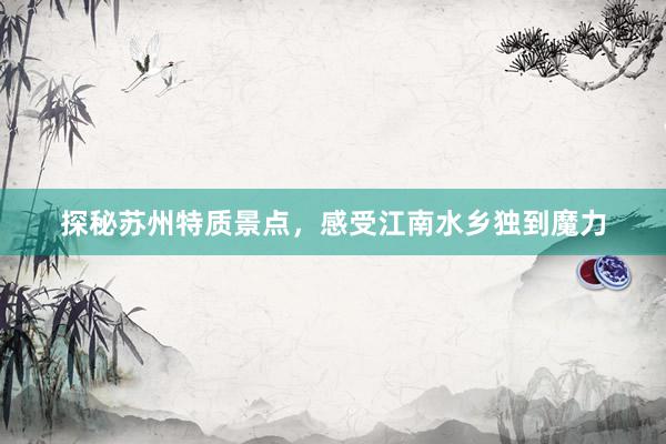 探秘苏州特质景点，感受江南水乡独到魔力