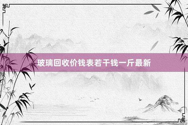 玻璃回收价钱表若干钱一斤最新