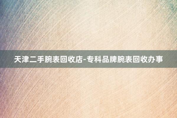 天津二手腕表回收店-专科品牌腕表回收办事