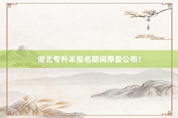 湖北专升本报名期间厚爱公布！